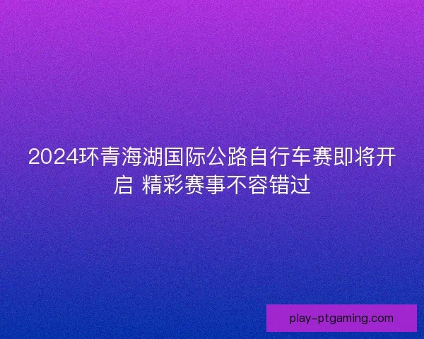 2024环青海湖国际公路自行车赛即将开启 精彩赛事不容错过