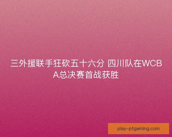 三外援联手狂砍五十六分 四川队在WCBA总决赛首战获胜