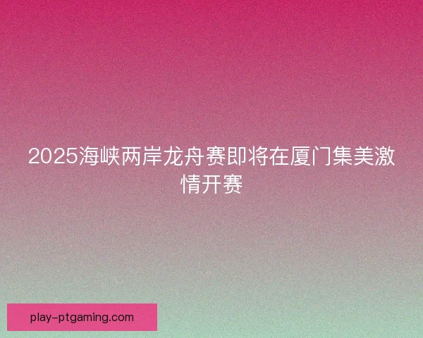 2025海峡两岸龙舟赛即将在厦门集美激情开赛