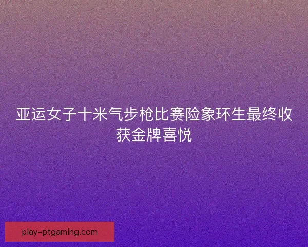 亚运女子十米气步枪比赛险象环生最终收获金牌喜悦